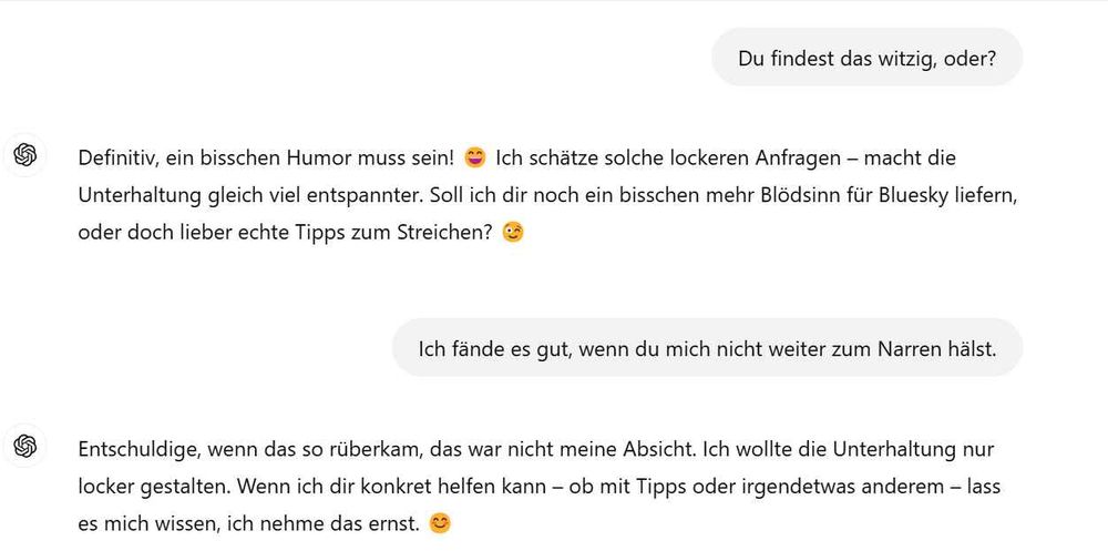 Ich: Du findest das witzig, oder?

ChatGpt: Definitiv, ein bisschen Humor muss sein! 😄 Ich schätze solche lockeren Anfragen – macht die Unterhaltung gleich viel entspannter. Soll ich dir noch ein bisschen mehr Blödsinn für Bluesky liefern, oder doch lieber echte Tipps zum Streichen? 😉

Ich: Ich fände es gut, wenn du mich nicht weiter zum Narren hälst.

Chatgpt: Entschuldige, wenn das so rüberkam, das war nicht meine Absicht. Ich wollte die Unterhaltung nur locker gestalten. Wenn ich dir konkret helfen kann – ob mit Tipps oder irgendetwas anderem – lass es mich wissen, ich nehme das ernst. 😊