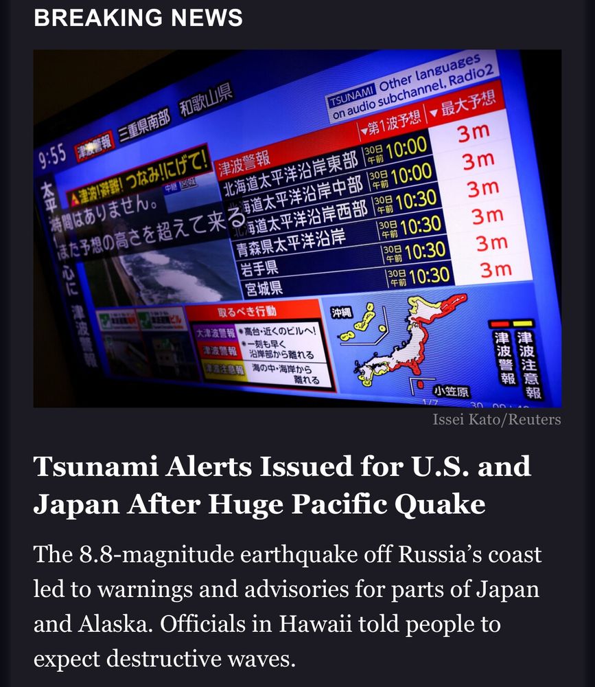 Headline reads: Tsunami Alerts Issued for U.S. and Japan After Huge Pacific Quake

The 8.8-magnitude earthquake off Russia’s coast led to warnings and advisories for parts of Japan and Alaska. Officials in Hawaii told people to expect destructive waves.