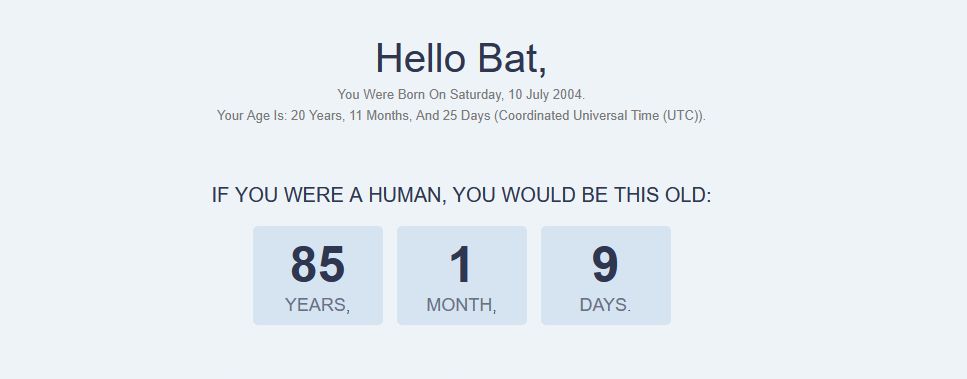 a screenshot of an age calculator of bat to human years 

the websites color is white with black text in the center of the screen reading:

"Hello Bat, 

You were born on Saturday, 10 July 2004.
Your age is: 20 Years, 11 Months, and 25 days (Coordinated Universal Time (UTC)).

IF YOU WERE A HUMAN; YOU WOULD BE THIS OLD

85 YEARS, 1 MONTH, 9 DAYS"