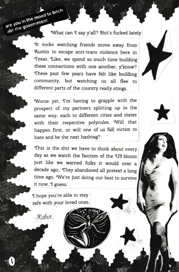 A zine page with a jagged black lace border and doodles of stars. A picture of a woman in a low cut silver dress and black boots is in the lower right corner, and a drawing of a fairy is at the bottom of the page.

Text reads: are you in the mood to bitch abt the government

What can I say y'all? Shits fucked lately 

It sucks watching friends move away from Austin to escape anti trans violence here in Texas. Like, we spend so much time building these connections with one another, y'know? These past few years have felt like building community, but watching us flee to other parts of the country really stings.

Worse yet, I'm having to grapple with the prospect of my partners splitting up in the same way, each to different cities and states with their respective polycules. Will that happen first, or will one of us fall victim to hate and be the next hashtag? 

This is the shit we have to think about every day as we watch the fascism of the US bloom just like we warned folks it would over a decade ago. They abandoned all pretext a long time ago. We're just doing our best to survive it now I guess. 

I hope you're able to stay safe with your loved ones. 

-Robin