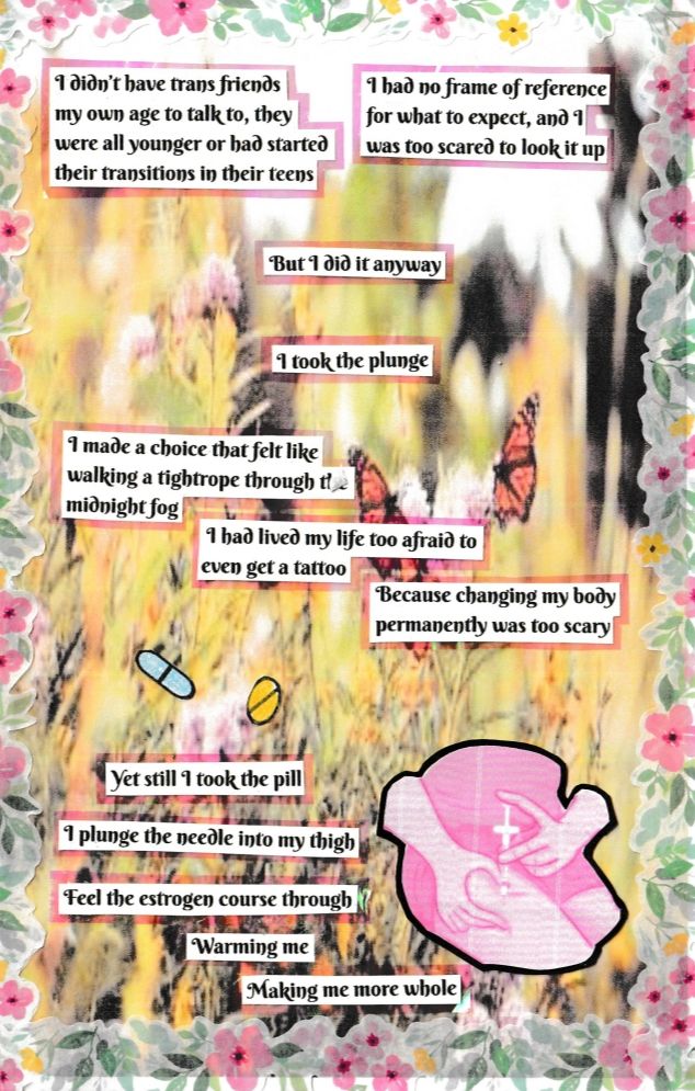 Text: I didn’t have trans friends 
my own age to talk to, they 
were all younger or had started their transitions in their teens

I had no frame of reference 
for what to expect, and I 
was too scared to look it up

But I did it anyway

I took the plunge

I made a choice that felt like walking a tightrope through the midnight fog

 I had lived my life too afraid to even get a tattoo

Because changing my body permanently was too scary

Yet still I took the pill

I plunge the needle into my thigh

Feel the estrogen course through me

Warming me

Making me more whole
