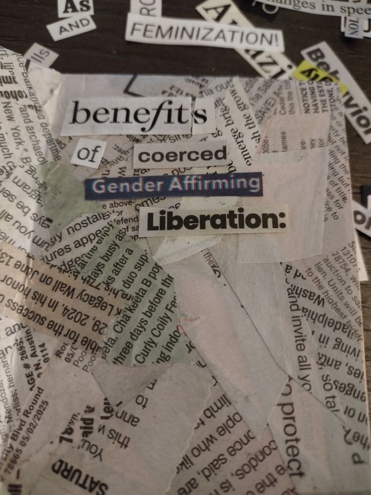 A zine page covered in scraps of newspaper, with a few clipped words around it. 

Text on page: "benefits of coerced Gender Affirming Liberation:"

Text on table: as
And
Amazing
Feminization 
Behavior