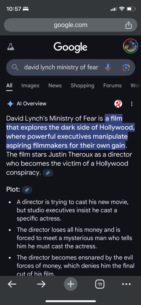 A phone screenshot of a Google search and the following AI slop:

AI Overview

David Lynch's Ministry of Fear is a film that explores the dark side of Hollywood, where powerful executives manipulate aspiring filmmakers for their own gain. The film stars Justin Theroux as a director who becomes the victim of a Hollywood conspiracy. 
Plot: 
A director is trying to cast his new movie, but studio executives insist he cast a specific actress.
The director loses all his money and is forced to meet a mysterious man who tells him he must cast the actress.
The director becomes ensnared by the evil forces of money, which denies him the final cut of his film.