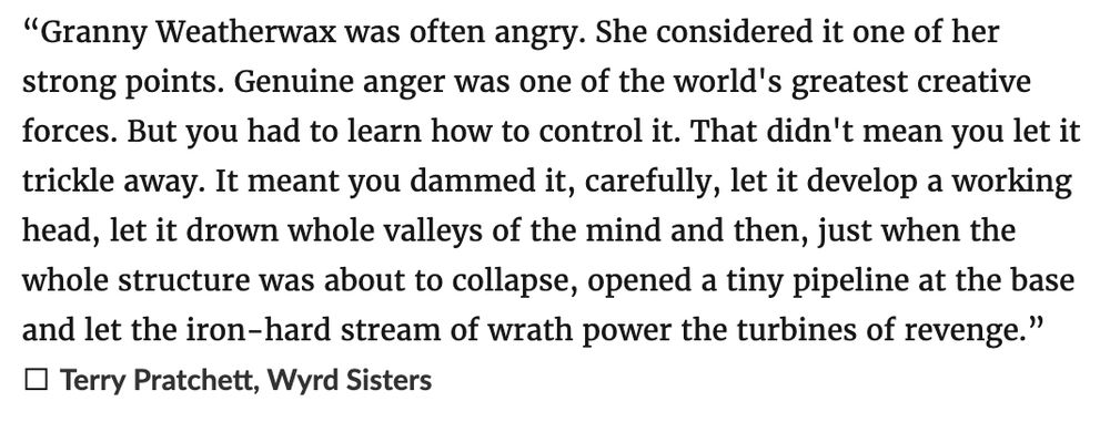 “Granny Weatherwax was often angry. She considered it one of her strong points. Genuine anger was one of the world's greatest creative forces. But you had to learn how to control it. That didn't mean you let it trickle away. It meant you dammed it, carefully, let it develop a working head, let it drown whole valleys of the mind and then, just when the whole structure was about to collapse, opened a tiny pipeline at the base and let the iron-hard stream of wrath power the turbines of revenge.”
― Terry Pratchett, Wyrd Sisters