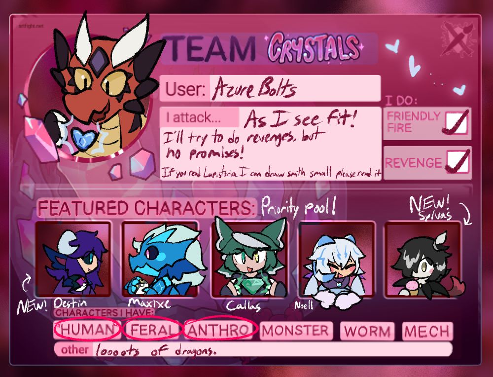 A Team Crystal card for Artfight with my information. My sona is drawn in the user profile picture area holding a blue heart lapis.
"I attack" text reads: "As I See fit! I'll try to do revenges, but no promises! If you read Lapistoria I can draw something small please read it." (This is a somewhat serious offer.)

The featured characters, labeled the priority pool, are left to right as follows:
Destin (a new character- a humanoid alien with bull-like features) holding a Master Ball as they face the next character-
Maxixe, holding an Ultra Ball as they face Destin with a smile-
Callas, holding a green jewel lapis in front of them-
Noell, smiling to the next character, their arms leaning against the border of the frame, and-
Sylvas (a new character, inspired by the SEEDs in appearance) enjoying a strawberry ice cream cone.

It is noted that I do friendly fires and revenges, and that the characters I have consist of humanoids, feral and anthromorphic characters, with many dragons in the mix.