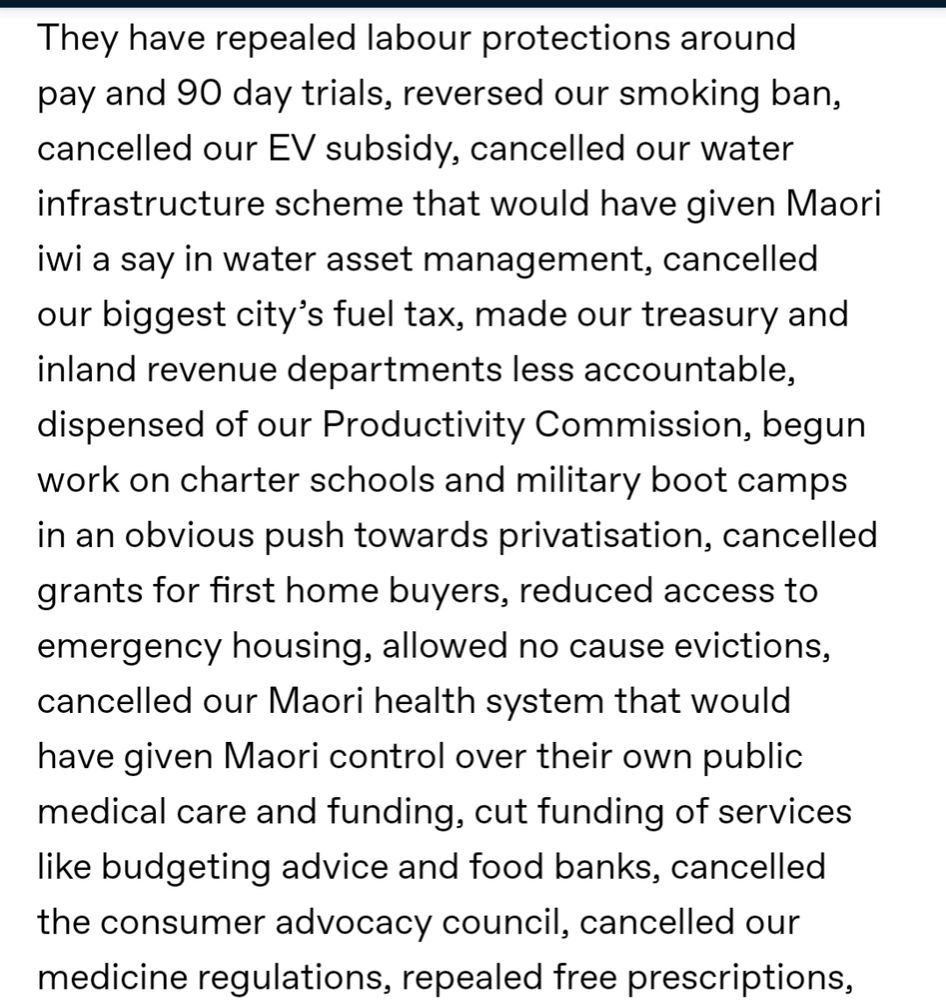 They have repealed labour protections around pay and 90 day trials, reversed our smoking ban, cancelled our EV subsidy, cancelled our water infrastructure scheme that would have given Maori iwi a say in water asset management, cancelled our biggest city’s fuel tax, made our treasury and inland revenue departments less accountable, dispensed of our Productivity Commission, begun work on charter schools and military boot camps in an obvious push towards privatisation, cancelled grants for first home buyers, reduced access to emergency housing, allowed no cause evictions, cancelled our Maori health system that would have given Maori control over their own public medical care and funding, cut funding of services like budgeting advice and food banks, cancelled the consumer advocacy council, cancelled our medicine regulations, repealed free prescriptions,