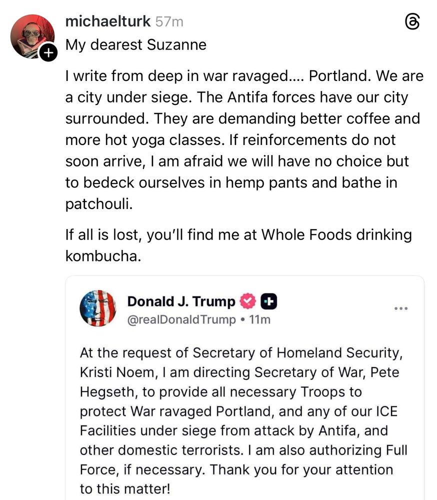 Post from michaelturk, sharing a screenshot of Trump's declaration of intent to invade Portland, which reads, "At the request of Secretary of Homeland Security, Kristi Noem, I am directing Secretary of War, Pete Hegseth, to provide all necessary Troops to protect War ravaged Portland, and any of our ICE Facilities under siege from attack by Antifa, and other domestic terrorists. I am also authorizing Full Force, if necessary. Thank you for your attention to this matter!"

michaelturk has responded with:
"My dearest Suzanne

I write from deep in war ravaged... Portland. We are a city under siege. The Antifa forces have our city surrounded. They are demanding better coffee and more hot yoga classes. If reinforcements do not soon arrive, I am afraid we will have no choice but to bedeck ourselves in hemp pants and bathe in patchouli.
If all is lost, you'll find me at Whole Foods drinking kombucha.
