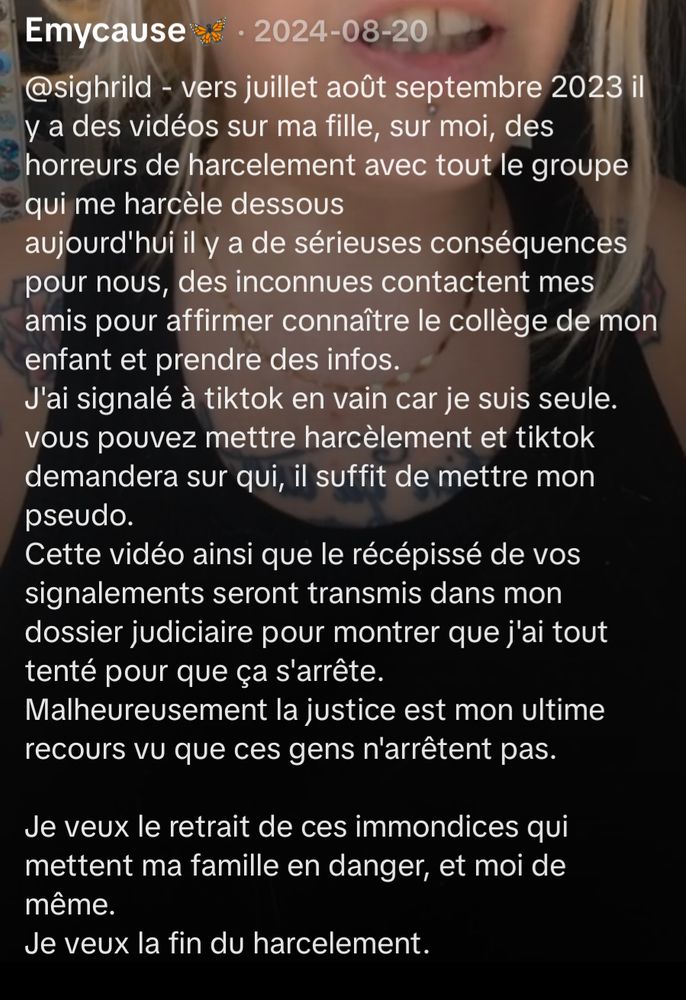 @sighrild - vers juillet août septembre 2023 il y a des vidéos sur ma fille, sur moi, des horreurs de harcèlement avec tout le groupe qui me harcèle dessous
aujourd'hui il y a de sérieuses conséquences pour nous, des inconnues contactent mes amis pour affirmer connaître le collège de mon enfant et prendre des infos.
J'ai signalé à tiktok en vain car je suis seule.
vous pouvez mettre harcèlement et tiktok demandera sur qui, il suffit de mettre mon pseudo.
Cette vidéo ainsi que le récépissé de vos signalements seront transmis dans mon dossier judiciaire pour montrer que j'ai tout tenté pour que ça s'arrête.
Malheureusement la justice est mon ultime recours vu que ces gens n'arrêtent pas.Je veux le retrait de ces immondices qui mettent ma famille en danger, et moi de même.
Je veux la fin du harcèlement.