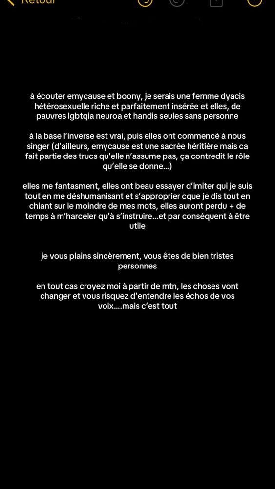 à écouter emycause et boony, je serais une femme dyacis hétérosexuelle riche et parfaitement insérée et elles, de pauvres lgbtqia neuroa et handis seules sans personneà la base l’inverse est vrai, puis elles ont commencé à nous singer (d’ailleurs, emycause est une sacrée héritière mais ça fait partie des trucs qu’elle n’assume pas, ça contredit le rôle qu’elle se donne...)elles me fantasment, elles ont beau essayer d’imiter qui je suis tout en me déshumanisant et s’approprier cque je dis tout en chiant sur le moindre de mes mots, elles auront perdu + de temps à m’harceler qu’à s’instruire... et par conséquent à être utileje vous plains sincèrement, vous êtes de bien tristes personnesen tout cas croyez moi à partir de mtn, les choses vont changer et vous risquez d’entendre les échos de vos voix....mais c’est tout