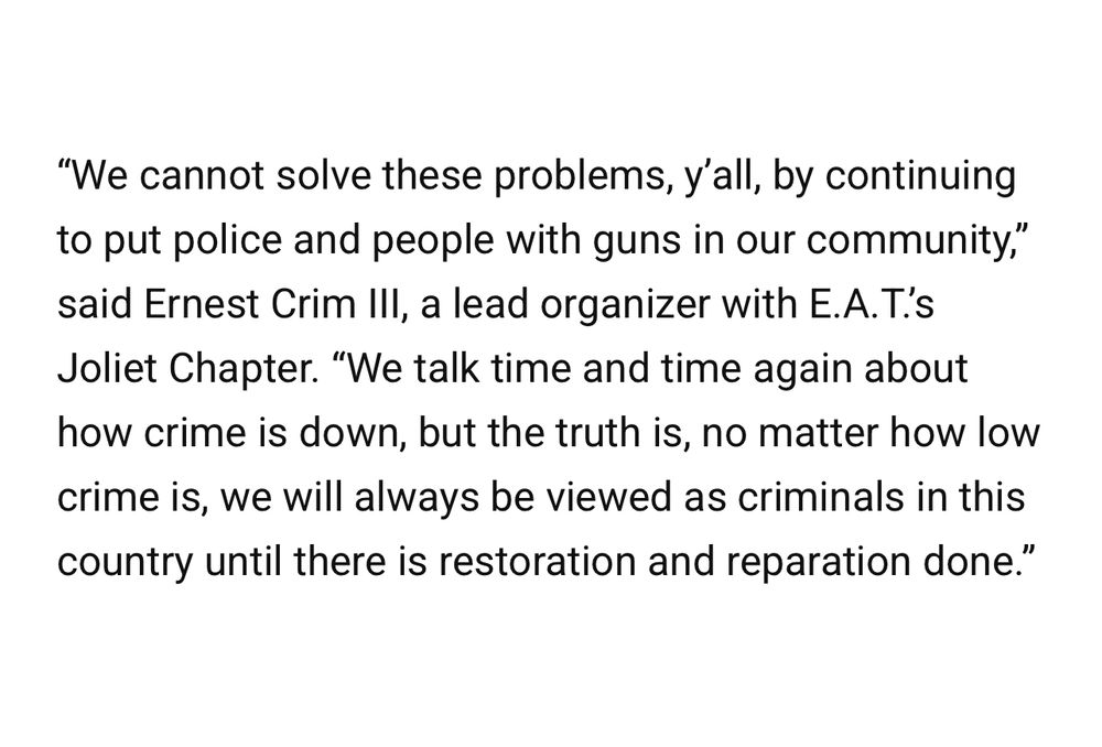 "We cannot solve these problems, y'all, by continuing to put police and people with guns in our community," said Ernest Crim Ill, a lead organizer with E.A.T.'s Joliet Chapter. "We talk time and time again about how crime is down, but the truth is, no matter how low crime is, we will always be viewed as criminals in this country until there is restoration and reparation done."