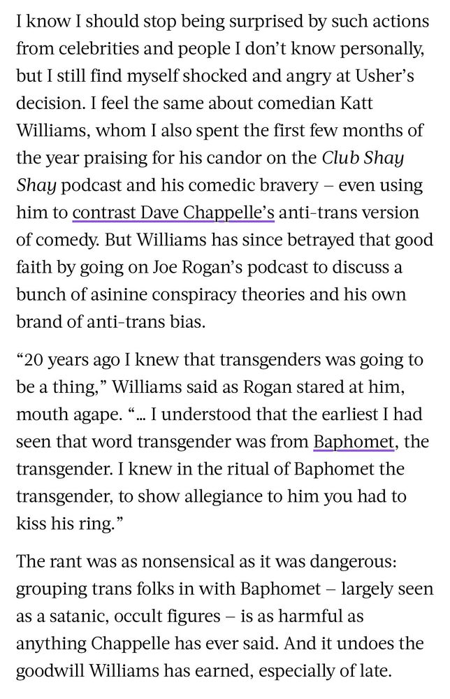 I know I should stop being surprised by such actions from celebrities and people I don't know personally, but I still find myself shocked and angry at Usher's decision. I feel the same about comedian Katt Williams, whom I also spent the first few months of the year praising for his candor on the Club Shay Shay podcast and his comedic bravery - even using him to contrast Dave Chappelle's anti-trans version of comedy. But Williams has since betrayed that good faith by going on Joe Rogan's podcast to discuss a bunch of asinine conspiracy theories and his own brand of anti-trans bias.
"20 years ago I knew that transgenders was going to be a thing," Williams said as Rogan stared at him, mouth agape. "
... I understood that the earliest I had
seen that word transgender was from Baphomet, the transgender. I knew in the ritual of Baphomet the transgender, to show allegiance to him you had to kiss his ring."
The rant was as nonsensical as it was dangerous: grouping trans folks in with Baphomet - largely seen as a satanic, occult figures - is as harmful as anything Chappelle has ever said. And it undoes the goodwill Williams has earned, especially of late.