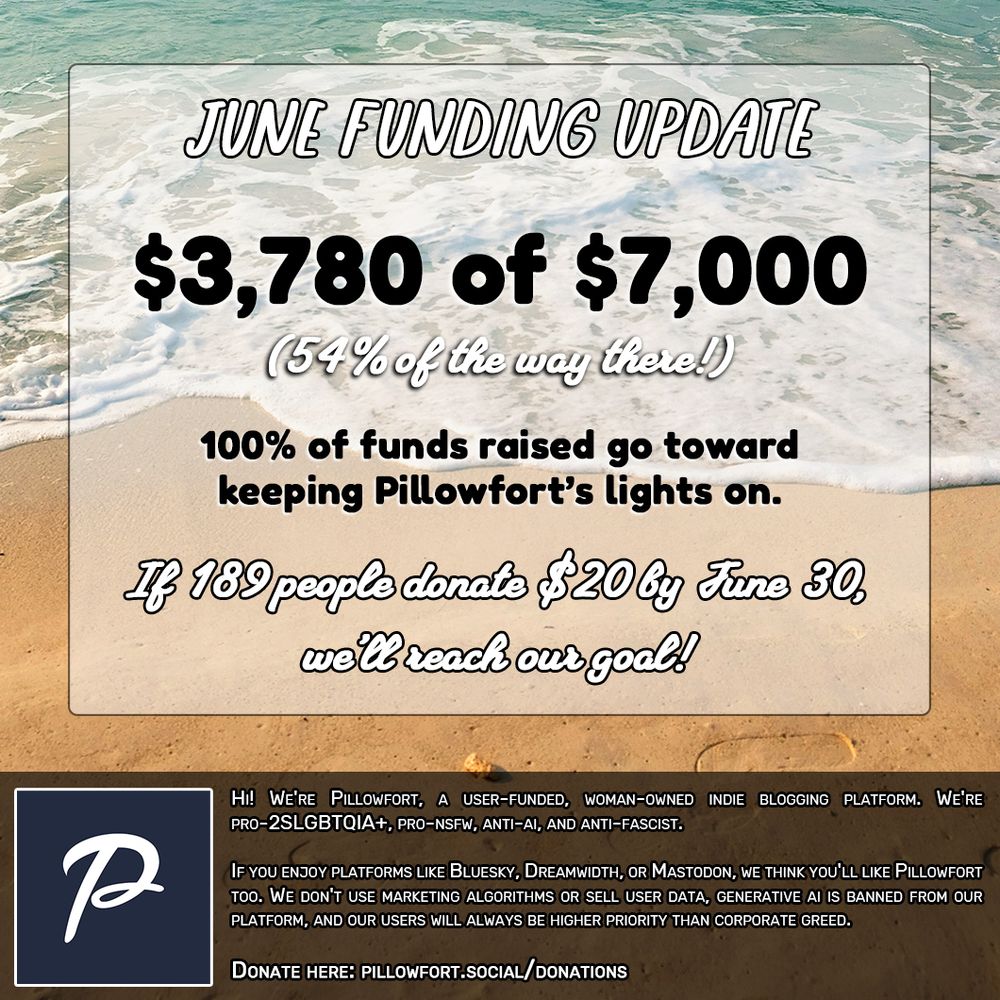 Image that reads: June Funding Update: $3,780 of $7,000 (54% of the way there!)

100% of funds raised go toward keeping Pillowfort's lights on. If 189 people donate $20 by June 30th, we'll reach our goal!

Hi! We're Pillowfort, a user-funded, woman-owned indie blogging platform. We're pro-2SLGBTQIA+, pro-NSFW, anti-AI, and anti-fascist.

If you enjoy platforms like Bluesky, Dreamwidth, or Mastodon, we think you'll like Pillowfort too. We don't use marketing algorithms or sell user data, generative AI is banned from our platform, and our users will always be higher priority than corporate greed.

Donate here: pillowfort.social/donations