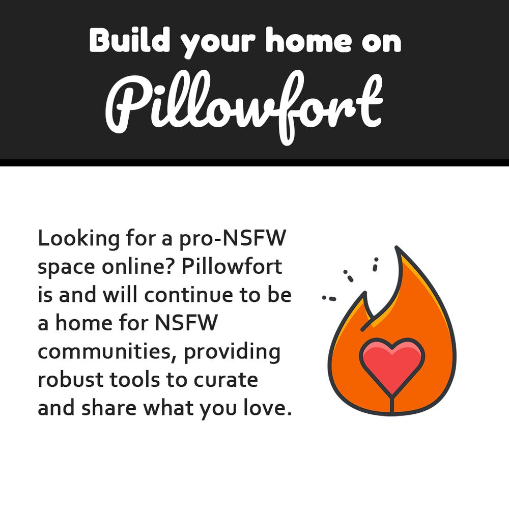Image that reads:

Build your home on Pillowfort

Looking for a pro-NSFW space online? Pillowfort is and will continue to be a home for NSFW communities, providing robust tools to curate and share what you love.