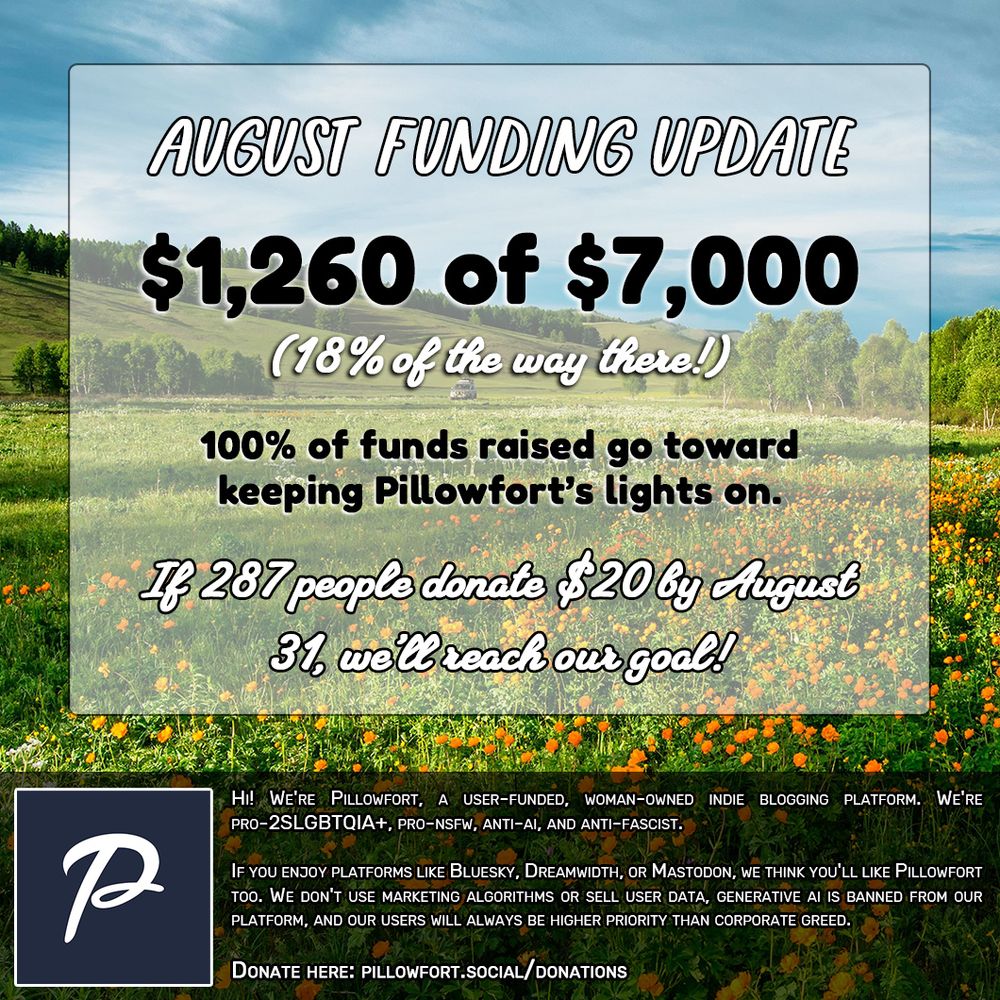 Image that reads: August Funding Update: $1,260 of $7,000 (18% of the way there!)

100% of funds raised go toward keeping Pillowfort's lights on. If 287 people donate $20 by August 31st, we'll reach our goal!

Hi! We're Pillowfort, a user-funded, woman-owned indie blogging platform. We're pro-2SLGBTQIA+, pro-NSFW, anti-AI, and anti-fascist.

If you enjoy platforms like Bluesky, Dreamwidth, or Mastodon, we think you'll like Pillowfort too. We don't use marketing algorithms or sell user data, generative AI is banned from our platform, and our users will always be higher priority than corporate greed.

Donate here: pillowfort.social/donations
