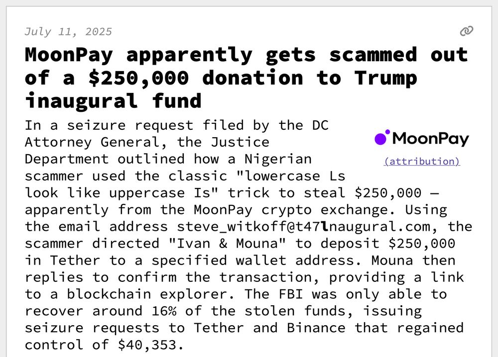 MoonPay apparently gets scammed out of a $250,000 donation to Trump inaugural fund
In a seizure request filed by the DC Attorney General, the Justice Department outlined how a Nigerian scammer used the classic "lowercase Ls look like uppercase Is" trick to steal $250,000 — apparently from the MoonPay crypto exchange. Using the email address steve_witkoff@t47lnaugural.com, the scammer directed "Ivan & Mouna" to deposit $250,000 in Tether to a specified wallet address. Mouna then replies to confirm the transaction, providing a link to a blockchain explorer. The FBI was only able to recover around 16% of the stolen funds, issuing seizure requests to Tether and Binance that regained control of $40,353.
 As it happens, "Ivan & Mouna" match the names of MoonPay CEO Ivan Soto-Wight and CFO Mouna Siala. The crypto address used to send the transaction also appears to be one of MoonPay's company crypto wallets. 
