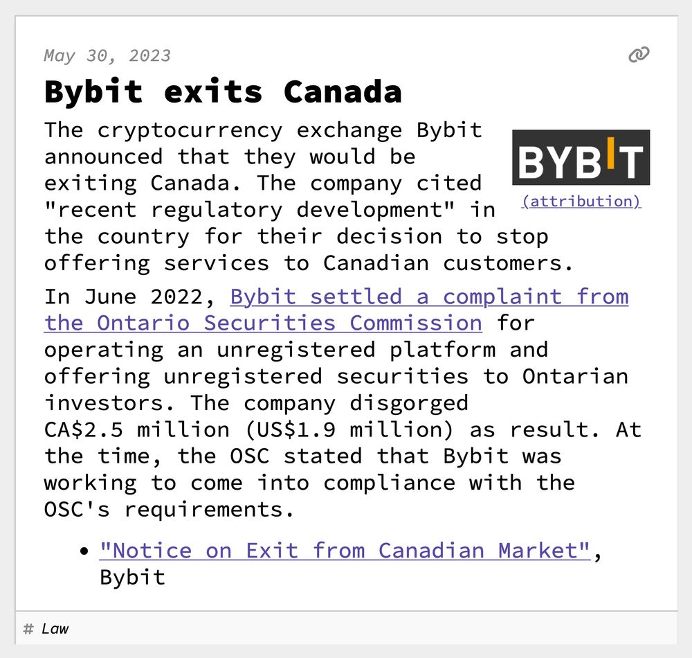 Bybit exits Canada
The cryptocurrency exchange Bybit announced that they would be exiting Canada. The company cited "recent regulatory development" in the country for their decision to stop offering services to Canadian customers.
In June 2022, Bybit settled a complaint from the Ontario Securities Commission for operating an unregistered platform and offering unregistered securities to Ontarian investors. The company disgorged CA$2.5 million (US$1.9 million) as result. At the time, the OSC stated that Bybit was working to come into compliance with the OSC's requirements.