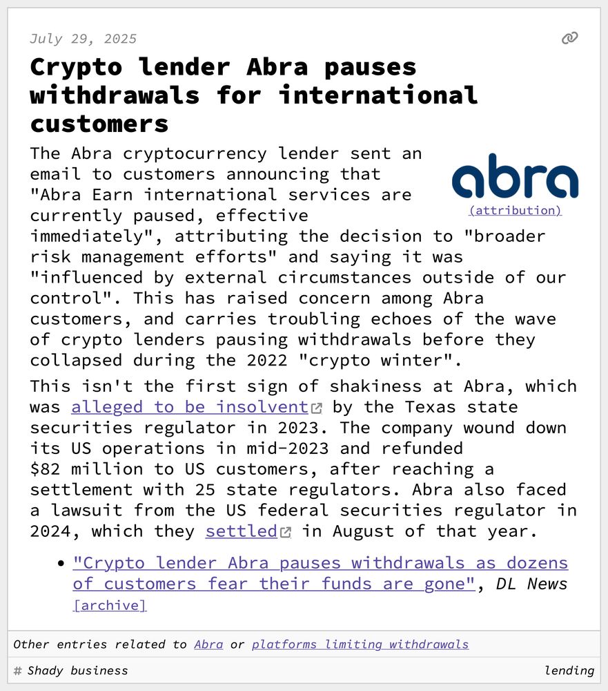 Crypto lender Abra pauses withdrawals for international customers
The Abra cryptocurrency lender sent an email to customers announcing that "Abra Earn international services are currently paused, effective immediately", attributing the decision to "broader risk management efforts" and saying it was "influenced by external circumstances outside of our control". This has raised concern among Abra customers, and carries troubling echoes of the wave of crypto lenders pausing withdrawals before they collapsed during the 2022 "crypto winter".
This isn't the first sign of shakiness at Abra, which was alleged to be insolvent by the Texas state securities regulator in 2023. The company wound down its US operations in mid-2023 and refunded $82 million to US customers, after reaching a settlement with 25 state regulators. Abra also faced a lawsuit from the US federal securities regulator in 2024, which they settled in August of that year.