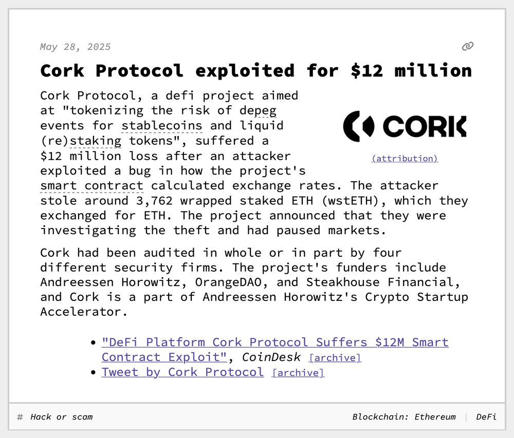 Cork Protocol exploited for $12 million
Cork Protocol, a defi project aimed at "tokenizing the risk of depeg events for stablecoins and liquid (re)staking tokens", suffered a $12 million loss after an attacker exploited a bug in how the project's smart contract calculated exchange rates. The attacker stole around 3,762 wrapped staked ETH (wstETH), which they exchanged for ETH. The project announced that they were investigating the theft and had paused markets.
Cork had been audited in whole or in part by four different security firms. The project's funders include Andreessen Horowitz, OrangeDAO, and Steakhouse Financial, and Cork is a part of Andreessen Horowitz's Crypto Startup Accelerator.
