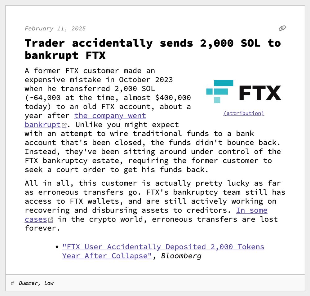 Trader accidentally sends 2,000 SOL to bankrupt FTX
A former FTX customer made an expensive mistake in October 2023 when he transferred 2,000 SOL (~64,000 at the time, almost $400,000 today) to an old FTX account, about a year after the company went bankrupt. Unlike you might expect with an attempt to wire traditional funds to a bank account that's been closed, the funds didn't bounce back. Instead, they've been sitting around under control of the FTX bankruptcy estate, requiring the former customer to seek a court order to get his funds back.
All in all, this customer is actually pretty lucky as far as erroneous transfers go. FTX's bankruptcy team still has access to FTX wallets, and are still actively working on recovering and disbursing assets to creditors. In some cases in the crypto world, erroneous transfers are lost forever.
