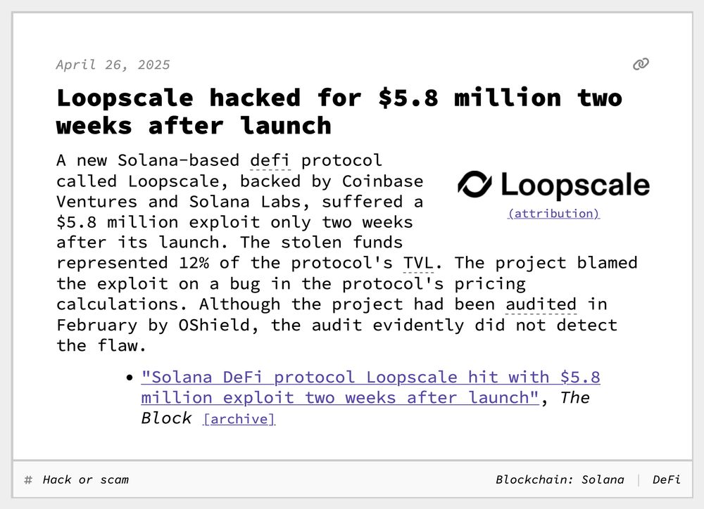 Loopscale hacked for $5.8 million two weeks after launch
A new Solana-based defi protocol called Loopscale, backed by Coinbase Ventures and Solana Labs, suffered a $5.8 million exploit only two weeks after its launch. The stolen funds represented 12% of the protocol's TVL. The project blamed the exploit on a bug in the protocol's pricing calculations. Although the project had been audited in February by OShield, the audit evidently did not detect the flaw.