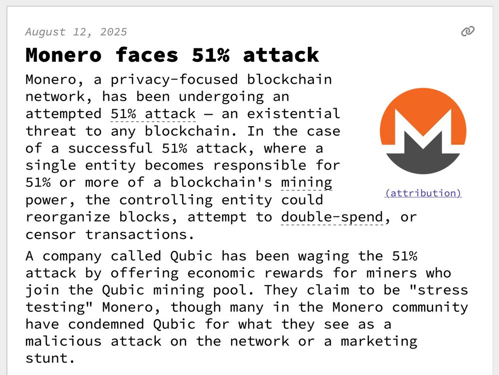 Monero faces 51% attack
Monero, a privacy-focused blockchain network, has been undergoing an attempted 51% attack — an existential threat to any blockchain. In the case of a successful 51% attack, where a single entity becomes responsible for 51% or more of a blockchain's mining power, the controlling entity could reorganize blocks, attempt to double-spend, or censor transactions.
 A company called Qubic has been waging the 51% attack by offering economic rewards for miners who join the Qubic mining pool. They claim to be "stress testing" Monero, though many in the Monero community have condemned Qubic for what they see as a malicious attack on the network or a marketing stunt. 