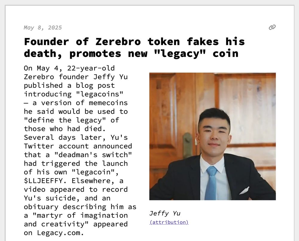 Founder of Zerebro token fakes his death, promotes new "legacy" coin
On May 4, 22-year-old Zerebro founder Jeffy Yu published a blog post introducing "legacoins" — a version of memecoins he said would be used to "define the legacy" of those who had died. Several days later, Yu's Twitter account announced that a "deadman's switch" had triggered the launch of his own "legacoin", $LLJEEFFY. Elsewhere, a video appeared to record Yu's suicide, and an obituary describing him as a "martyr of imagination and creativity" appeared on Legacy.com.
 