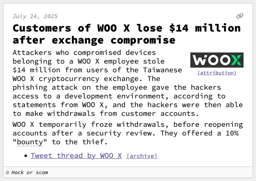 Customers of WOO X lose $14 million after exchange compromise
Attackers who compromised devices belonging to a WOO X employee stole $14 million from users of the Taiwanese WOO X cryptocurrency exchange. The phishing attack on the employee gave the hackers access to a development environment, according to statements from WOO X, and the hackers were then able to make withdrawals from customer accounts.
WOO X temporarily froze withdrawals, before reopening accounts after a security review. They offered a 10% "bounty" to the thief.