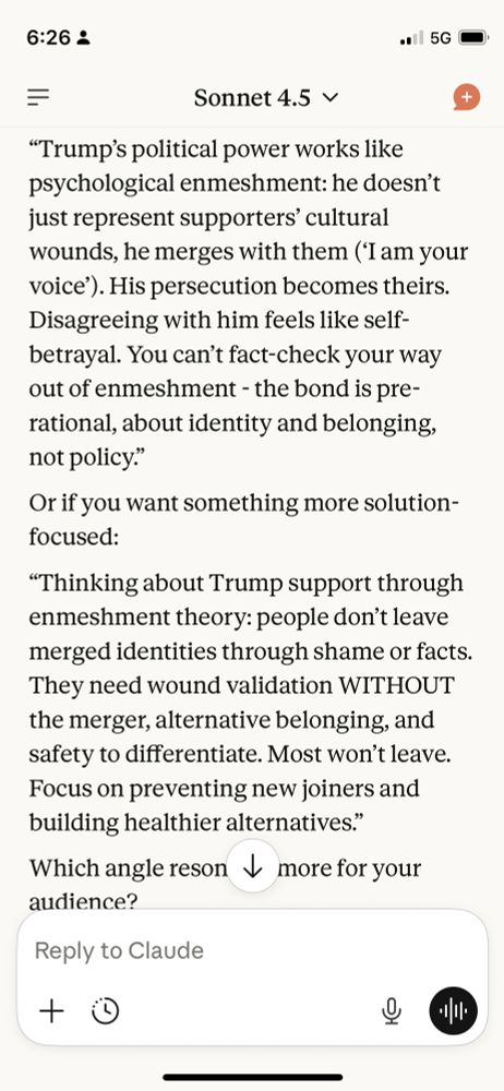 “Trump’s political power works like psychological enmeshment: he doesn’t just represent supporters’ cultural wounds, he merges with them (‘I am your voice’). His persecution becomes theirs. Disagreeing with him feels like self-betrayal. You can’t fact-check your way out of enmeshment - the bond is pre-rational, about identity and belonging, not policy.”
Or if you want something more solution-focused:
“Thinking about Trump support through enmeshment theory: people don’t leave merged identities through shame or facts. They need wound validation WITHOUT the merger, alternative belonging, and safety to differentiate. Most won’t leave. Focus on preventing new joiners and building healthier alternatives.”