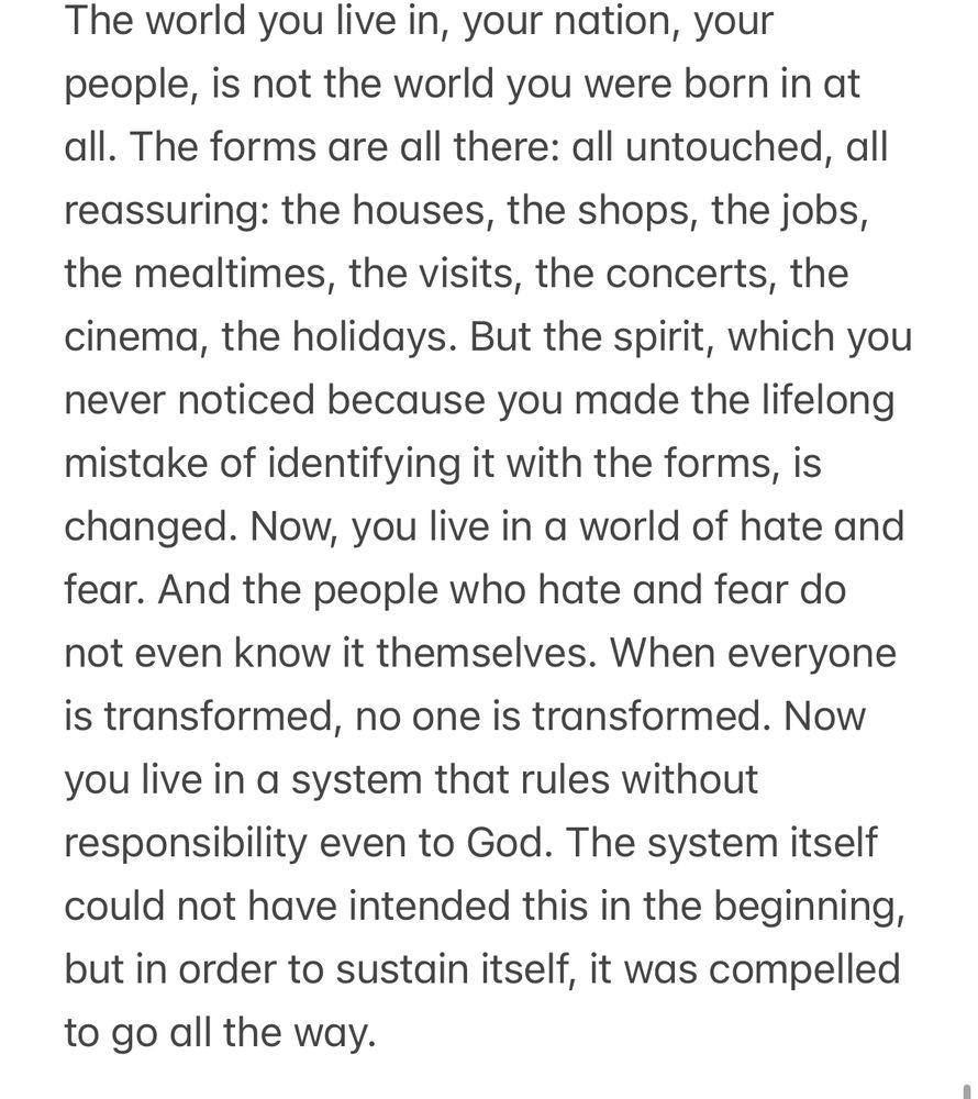 The world you live in, your nation, your people, is not the world you were born in at all. The forms are all there: all untouched, all reassuring: the houses, the shops, the jobs, the mealtimes, the visits, the concerts, the cinema, the holidays. But the spirit, which you never noticed because you made the lifelong mistake of identifying it with the forms, is changed. Now, you live in a world of hate and fear. And the people who hate and fear do not even know it themselves. When everyone is transformed, no one is transformed. Now you live in a system that rules without responsibility even to God. The system itself could not have intended this in the beginning, but in order to sustain itself, it was compelled to go all the way. 
