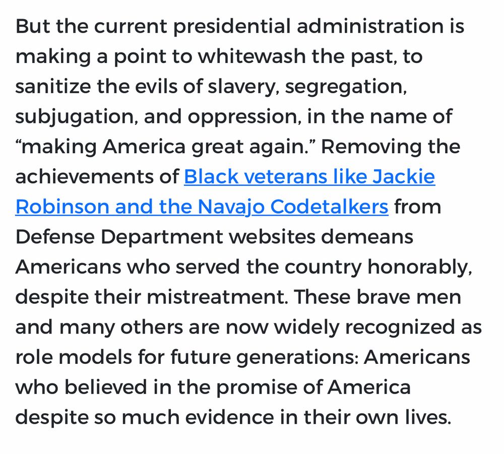 Excerpted Text:”But the current presidential administration is making a point to whitewash the past, to sanitize the evils of slavery, segregation, subjugation, and oppression, in the name of “making America great again.” Removing the achievements of Black veterans like Jackie Robinson and the Navajo Codetalkers from Defense Department websites demeans Americans who served the country honorably, despite their mistreatment. 

These brave men and many others are now widely recognized as role models for future generations: Americans who believed in the promise of America despite so much evidence in their own lives.”