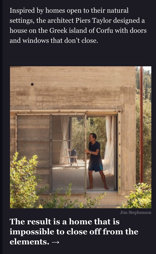 From a New York Times email I received:

There is a photo of a man standing in a large open doorway opposite another giant door or window on the opposite wall that is similarly open.

The text above the photo reads: “Inspired by homes open to their natural settings, the architect Piers Taylor designed a house on the Greek island of Corfu with doors and windows that don’t close.”

The text below the photo reads “The result is a home that is impossible to close off from the elements.”

While I concede I’m operating on an N of two, men named Piers don’t seem to be the sharpest fellows on earth.

