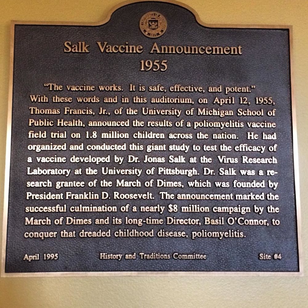 Plaque commemorating the 1955 Salk Vaccine Announcement. Text: "The vaccine works. It is safe, effective, and potent. With these words and in this auditorium, on April 12, 1955, Thomas Francis, Jr., of the University of Michigan School of Public Health, announced the results of a poliomyelitis vaccine field trial on 1.8 million children across the nation. He had organized and conducted this giant study to test the efficacy of a vaccine developed by Dr. Jonas Salk at the Virus Research Laboratory at the University of Pittsburg. Dr. Salk was a research grantee of the March of Dimes, which was founded by President Frankiln D. Roosevelt. The announcement marked the successful culmination of a nearly $8 million campaign by the March of Dimes and it's long-time director, Basil O'Connor, to conquer that dreaded childhood disease, poliomyelitis."