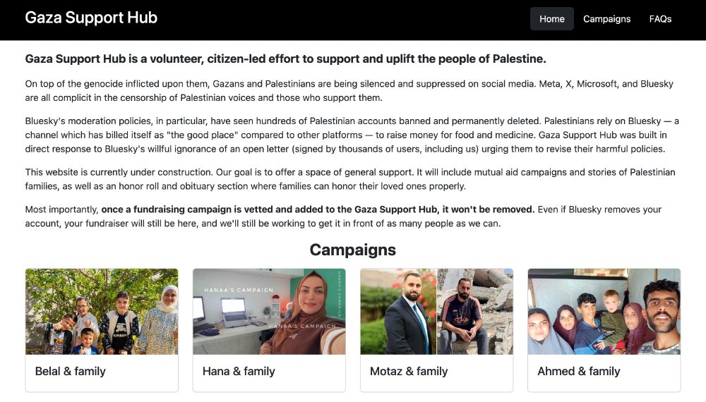 Screenshot of the Gaza Support Hub website homepage. The navigation bar is black and includes the site title as well as links to Home, Campaigns, and FAQs. The text reads: 

Gaza Support Hub is a volunteer, citizen-led effort to support and uplift the people of Palestine.

On top of the genocide inflicted upon them, Gazans and Palestinians are being silenced and suppressed on social media. Meta, X, Microsoft, and Bluesky are all complicit in the censorship of Palestinian voices and those who support them.

Bluesky's moderation policies, in particular, have seen hundreds of Palestinian accounts banned and permanently deleted. Palestinians rely on Bluesky — a channel which has billed itself as "the good place" compared to other platforms — to raise money for food and medicine. Gaza Support Hub was built in direct response to Bluesky's willful ignorance of an open letter (signed by thousands of users, including us) urging them to revise their harmful policies.

This website is currently under construction. Our goal is to offer a space of general support. It will include mutual aid campaigns and stories of Palestinian families, as well as an honor roll and obituary section where families can honor their loved ones properly.

Most importantly, once a fundraising campaign is vetted and added to the Gaza Support Hub, it won't be removed. Even if Bluesky removes your account, your fundraiser will still be here, and we'll still be working to get it in front of as many people as we can." Following the text is "Campaigns" with cards showing Palestinian families in need.