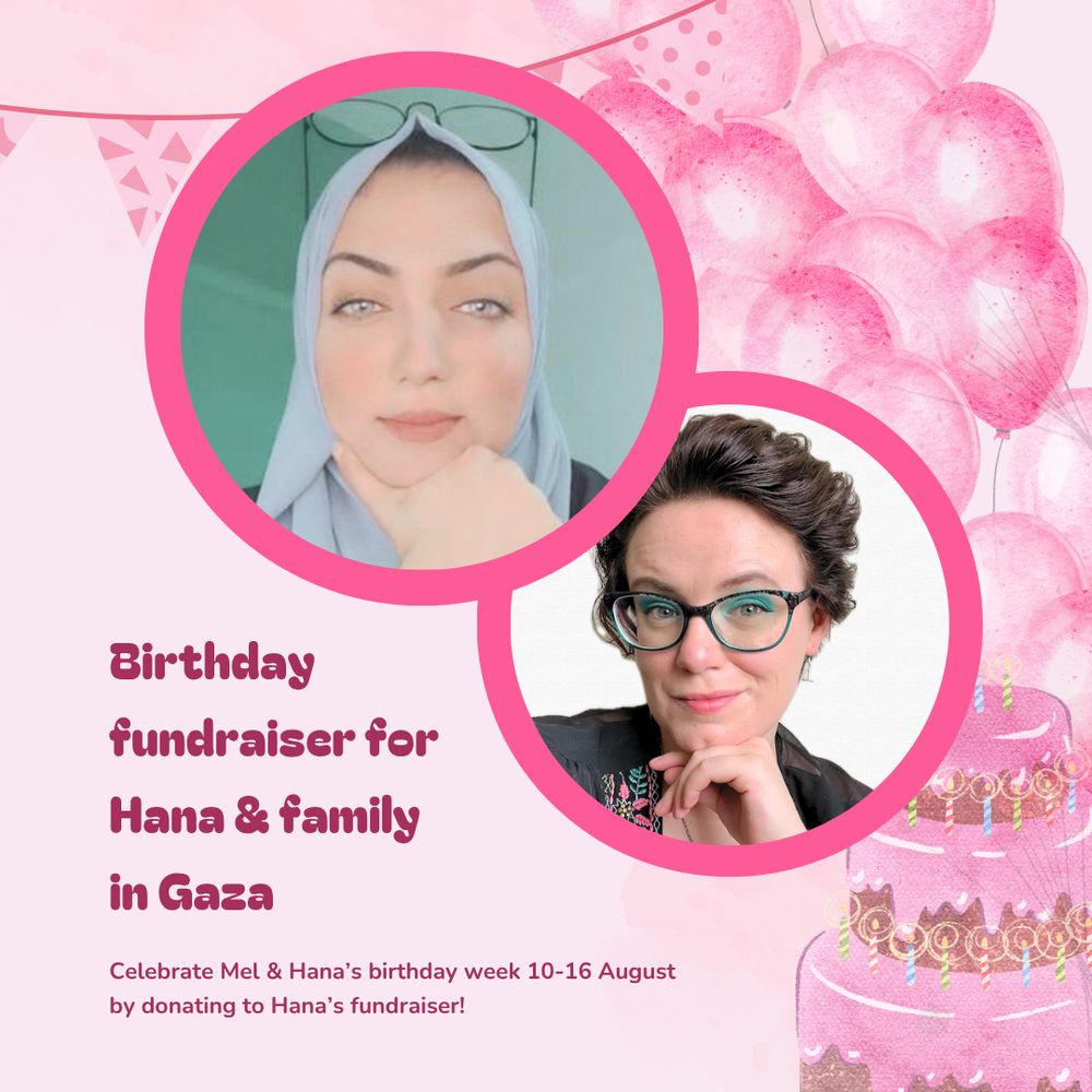 Stylized pink graphic promoting a birthday fundraiser for Hana Al-Lulu, in partnership with Mel Lee-Smith. Circle portraits of Hana and Mel with thick pink borders take up most of the image. Hana's photo at the top shows her wearing a head covering with black frame glasses perched on top. Mel has short black hair and is wearing blue eyeshadow with matching glasses and a black blouse. The text reads, "Birthday fundraiser for Hana & family in Gaza. Celebrate Mel & Hana's birthday week 10-16 August by donating to Hana's fundraiser!"