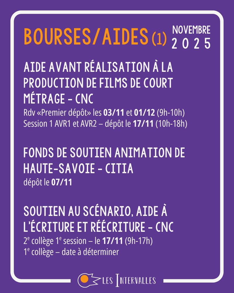 Bourses/Aides
Aide Avant Réalisation à la Production de Films de Court Métrage - CNC
Rdv «Premier dépôt» les 03/11 et 01/12 (9h-10h)
Session 1 AVR1 et AVR2 – dépôt le 17/11 (10h-18h)

Fonds de soutien Animation de haute-savoie - Citia
dépôt le 07/11

Soutien au Scénario, Aide à l’écriture et Réécriture - CNC
2e collège 1e session – le 17/11 (9h-17h)
1e collège – date à déterminer