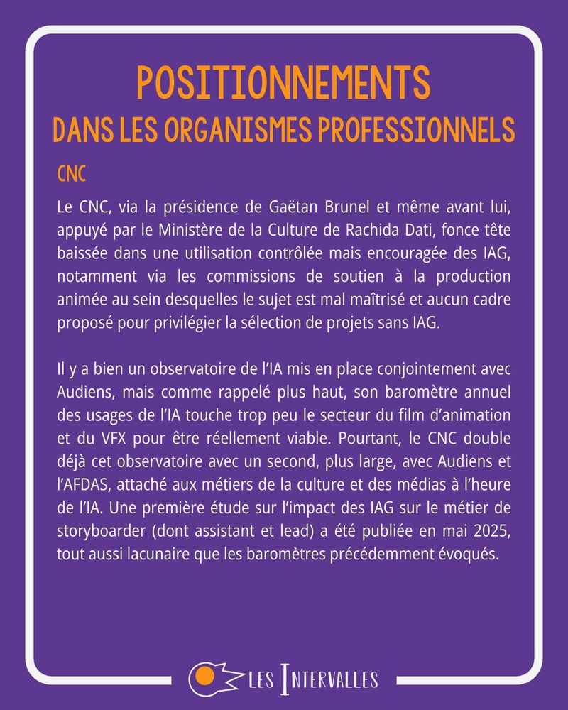 Positionnements - Dans les organismes professionnels - cnc
Le CNC, via la présidence de Gaëtan Brunel et même avant lui, appuyé par le Ministère de la Culture de Rachida Dati, fonce tête baissée dans une utilisation contrôlée mais encouragée des IAG, notamment via les commissions de soutien à la production animée au sein desquelles le sujet est mal maîtrisé et aucun cadre proposé pour privilégier la sélection de projets sans IAG.

Il y a bien un observatoire de l’IA mis en place conjointement avec Audiens, mais comme rappelé plus haut, son baromètre annuel des usages de l’IA touche trop peu le secteur du film d’animation et du VFX pour être réellement viable. Pourtant, le CNC double déjà cet observatoire avec un second, plus large, avec Audiens et l’AFDAS, attaché aux métiers de la culture et des médias à l’heure de l’IA. Une première étude sur l’impact des IAG sur le métier de storyboarder (dont assistant et lead) a été publiée en mai 2025, tout aussi lacunaire que les baromètres précédemment évoqués.