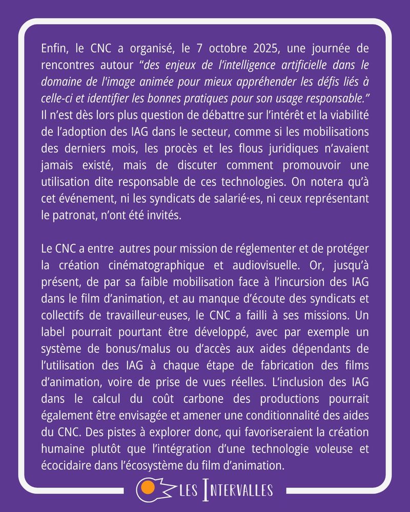 Enfin, le CNC a organisé, le 7 octobre 2025, une journée de rencontres autour “des enjeux de l’intelligence artificielle dans le domaine de l'image animée pour mieux appréhender les défis liés à celle-ci et identifier les bonnes pratiques pour son usage responsable.” Il n’est dès lors plus question de débattre sur l’intérêt et la viabilité de l’adoption des IAG dans le secteur, comme si les mobilisations des derniers mois, les procès et les flous juridiques n’avaient jamais existé, mais de discuter comment promouvoir une utilisation dite responsable de ces technologies. On notera qu’à cet événement, ni les syndicats de salarié·es, ni ceux représentant le patronat, n’ont été invités.

Le CNC a entre  autres pour mission de réglementer et de protéger la création cinématographique et audiovisuelle. Or, jusqu’à présent, de par sa faible mobilisation face à l’incursion des IAG dans le film d’animation, et au manque d’écoute des syndicats et collectifs de travailleur·euses, le CNC a failli à ses missions. Un label pourrait pourtant être développé, avec par exemple un système de bonus/malus ou d’accès aux aides dépendants de l’utilisation des IAG à chaque étape de fabrication des films d’animation, voire de prise de vues réelles. L’inclusion des IAG dans le calcul du coût carbone des productions pourrait également être envisagée et amener une conditionnalité des aides du CNC. Des pistes à explorer donc, qui favoriseraient la création humaine plutôt que l’intégration d’une technologie voleuse et écocidaire dans l’écosystème du film d’animation.