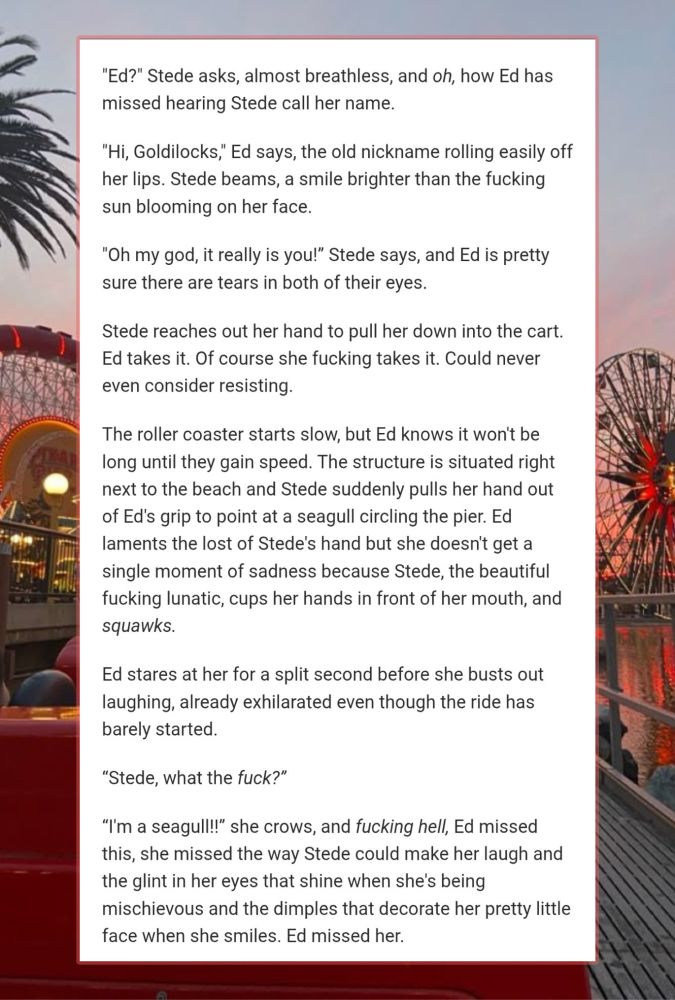 A snippet from dreaming in technicolor:

"Ed?" Stede asks, almost breathless, and oh, how Ed has missed hearing Stede call her name. 

"Hi, Goldilocks," Ed says, the old nickname rolling easily off her lips. Stede beams, a smile brighter than the fucking sun blooming on her face.

"Oh my god, it really is you!” Stede says, and Ed is pretty sure there are tears in both of their eyes. 

Stede reaches out her hand to pull her down into the cart. Ed takes it. Of course she fucking takes it. Could never even consider resisting.

The roller coaster starts slow, but Ed knows it won't be long until they gain speed. The structure is situated right next to the beach and Stede suddenly pulls her hand out of Ed's grip to point at a seagull circling the pier. Ed laments the lost of Stede's hand but she doesn't get a single moment of sadness because Stede, the beautiful fucking lunatic, cups her hands in front of her mouth, and squawks.

Ed stares at her for a split second before she busts out laughing, already exhilarated even though the ride has barely started.

“Stede, what the fuck?” 

“I'm a seagull!!” she crows, and fucking hell, Ed missed this, she missed the way Stede could make her laugh and the glint in her eyes that shine when she's being mischievous and the dimples that decorate her pretty little face when she smiles. Ed missed her.