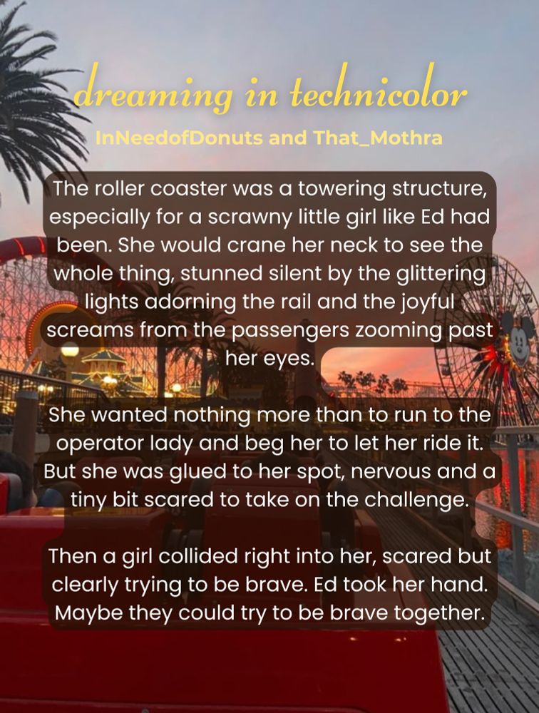 Title card for "dreaming in technicolor" by
InNeedofDonuts and That_Mothra. The backdrop is an amusement park at sunset.

Summary:
The roller coaster was a towering structure, especially for a scrawny little girl like Ed had been. She would crane her neck to see the whole thing, stunned silent by the glittering lights adorning the rail and the joyful screams from the passengers zooming past her eyes.

She wanted nothing more than to run to the operator lady and beg her to let her ride it. But she was glued to her spot, nervous and a tiny bit scared to take on the challenge.

Then a girl collided right into her, scared but clearly trying to be brave. Ed took her hand. Maybe they could try to be brave together.
