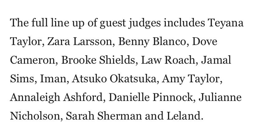 リンク先の記事からの抜粋

The full line up of guest judges includes Teyana Taylor, Zara Larsson, Benny Blanco, Dove Cameron, Brooke Shields, Law Roach, Jamal Sims, Iman, Atsuko Okatsuka, Amy Taylor, Annaleigh Ashford, Danielle Pinnock, Julianne Nicholson, Sarah Sherman and Leland.