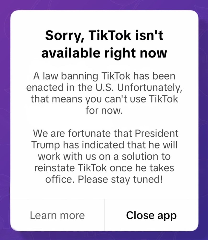 Message de TikTok quand on essayait d'y accéder à partir du 18 janvier, 23h (heure de New York) (traduction plus bas) :

“Sorry, TikTok isn't available right now.
A law banning TikTok has been enacted in the U.S. Unfortunately, that means you can't use TikTok for now.
We are fortunate that President Trump has indicated that he will work with us on a solution to reinstate TikTok once he takes office. Please stay tuned!”

(“Navré, TikTok n'est pas disponible à ce moment.
Un loi interdisant TikTok est entrée en application aux États-Unis. Malheureusement, cela veut dire que vous ne pouvez pas utiliser TikTok maintenant.
Heureusement, Président Trump a indiqué qu'il travaillerait avec nous pour réinstaurer TikTok quand il sera au pouvoir. Restez à l'écoute !”)
