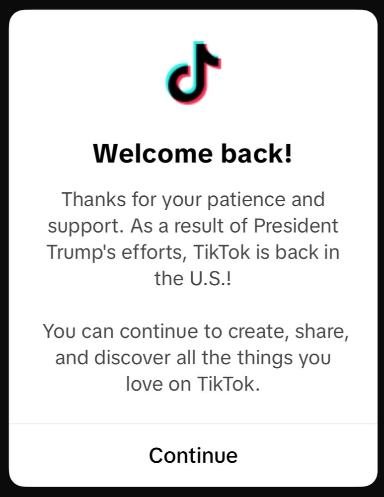 Message de TikTok après s'être mis de report en ligne le 19 janvier, malgré la loi toujours en vigueur (traduction plus bas) :

“Welcome back!
Thanks for your patience and support. As a result of President Trump's efforts, TikTok is back in the U.S.!
You can continue to create, share, and discover all the things you love on TikTok.”

(“Ravis de vous revoir !
Merci pour votre soutien et votre patience. Grâce aux efforts de Président Trump, TikTok est de retour aux États-Unis !
Vous pouvez continuer à créer, partager et découvrir tout ce que vous aimez sur TikTok.”)
