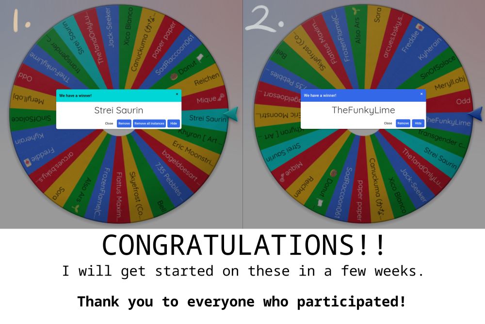 Two pictures of winning entries in wheelofnames.com, determining the winners of the raffle prizes.
1st place winner: @streisaurin.bsky.social
2nd place winner: @thefunkylime.bsky.social

Caption below says:
CONGRATULATIONS!!
I will get started on these in a few weeks.
Thank y ou to everyone who participated!