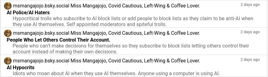 Screenshot of a list of blocklists the author is on.
Text:
Miss Mangajojo, Covid Cautious, Left-Wing & Coffee Lover.
2 days ago
AI Police/AI Haters
Hypocritical trolls who subscribe to AI block lists or add people to block lists as they claim to be anti-AI when they use AI themselves. Self appointed moderators and spiteful trolls.

Miss Mangajojo, Covid Cautious, Left-Wing & Coffee Lover.
2 days ago
People Who Let Others Control Their Account.
People who can’t make decisions for themselves so they subscribe to block lists letting others control their account instead of making their own decisions.

Miss Mangajojo, Covid Cautious, Left-Wing & Coffee Lover.
2 days ago
AI Hypocrits
Idiots who moan about AI when they use AI themselves. Anyone using a computer is using AI.