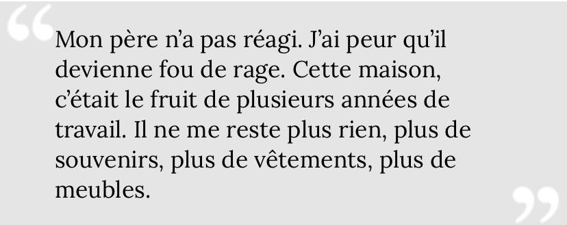"Mon père n’a pas réagi. J’ai peur qu’il devienne fou de rage. Cette maison, c’était le fruit de plusieurs années de travail. Il ne me reste plus rien, plus de souvenirs, plus de vêtements, plus de meubles."