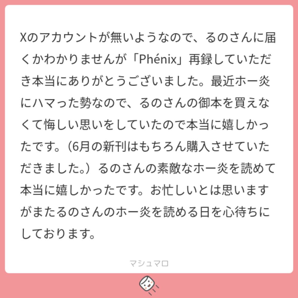 Xのアカウントが無いようなので、るのさんに届くかわかりませんが「Phénix」再録していただき本当にありがとうございました。最近ホー炎にハマった勢なので、るのさんの御本を買えなくて悔しい思いをしていたので本当に嬉しかったです。（6月の新刊はもちろん購入させていただきました。）るのさんの素敵なホー炎を読めて本当に嬉しかったです。お忙しいとは思いますがまたるのさんのホー炎を読める日を心待ちにしておりま...