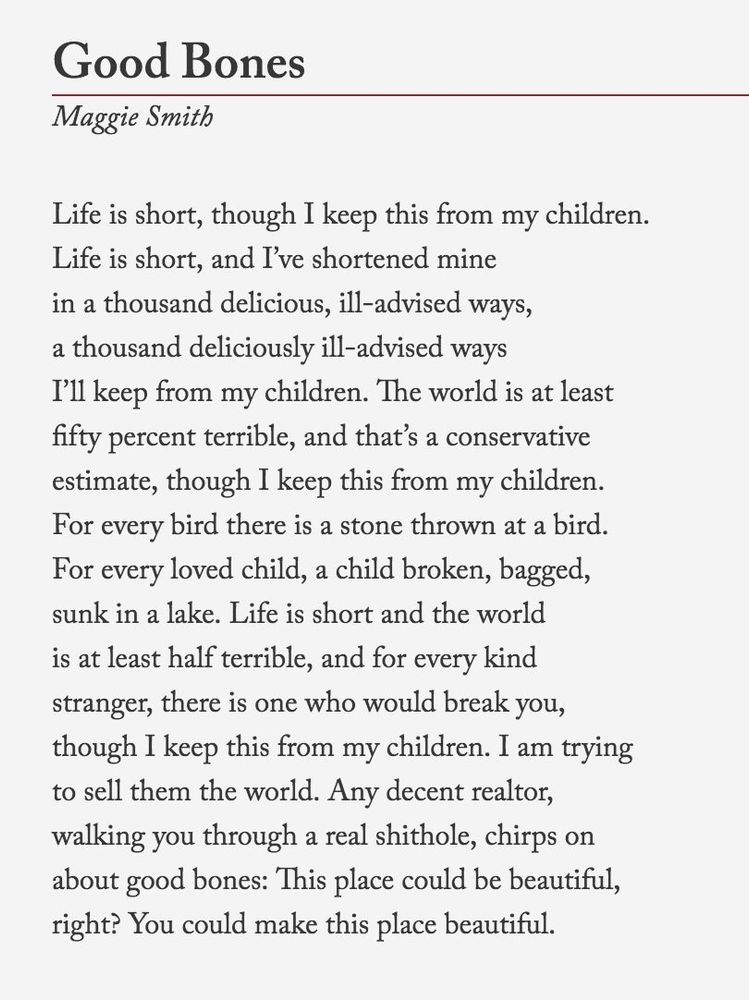 A white background and black text.

The poem Good Bones by Maggie Smith.

Life is short, though I keep this from my children.
Life is short, and I’ve shortened mine
in a thousand delicious, ill-advised ways,
a thousand deliciously ill-advised ways
I’ll keep from my children. The world is at least
fifty percent terrible, and that’s a conservative
estimate, though I keep this from my children.
For every bird there is a stone thrown at a bird.
For every loved child, a child broken, bagged,
sunk in a lake. Life is short and the world
is at least half terrible, and for every kind
stranger, there is one who would break you,
though I keep this from my children. I am trying
to sell them the world. Any decent realtor,
walking you through a real shithole, chirps on
about good bones: This place could be beautiful,
right? You could make this place beautiful.