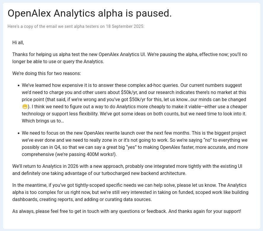 Screenshot of Openalex' statement. The most important part:

We’re pausing the alpha, effective now; you’ll no longer be able to use or query the Analytics.

We’re doing this for two reasons:

    We’ve learned how expensive it is to answer these complex ad-hoc queries. Our current numbers suggest we’d need to charge you and other users about $50k/yr, and our research indicates there’s no market at this price point (that said, if we’re wrong and you’ve got $50k/yr for this, let us know…our minds can be changed 😁). I think we need to figure out a way to do Analytics more cheaply to make it viable—either use a cheaper technology or support less flexibility. We’ve got some ideas on both counts, but we need time to look into it. Which brings us to…
    We need to focus on the new OpenAlex rewrite launch over the next few months. This is the biggest project we’ve ever done and we need to really zone in or it’s not going to work. So we’re saying “no” to everything we possibly can in Q4, so that we can say a great big “yes” to making OpenAlex faster, more accurate, and more comprehensive (we’re passing 400M works!).

We’ll return to Analytics in 2026 with a new approach, probably one integrated more tightly with the existing UI and definitely one taking advantage of our turbocharged new backend architecture.