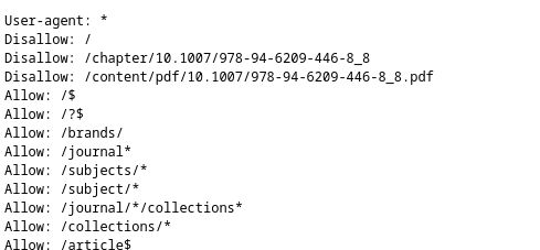 The first part of the robots.txt with the values:

User-agent: *
Disallow: /
Disallow: /chapter/10.1007/978-94-6209-446-8_8
Disallow: /content/pdf/10.1007/978-94-6209-446-8_8.pdf
Allow: /$
Allow: /?$
Allow: /brands/
Allow: /journal*
Allow: /subjects/*
Allow: /subject/*
Allow: /journal/*/collections*
Allow: /collections/*
Allow: /article$