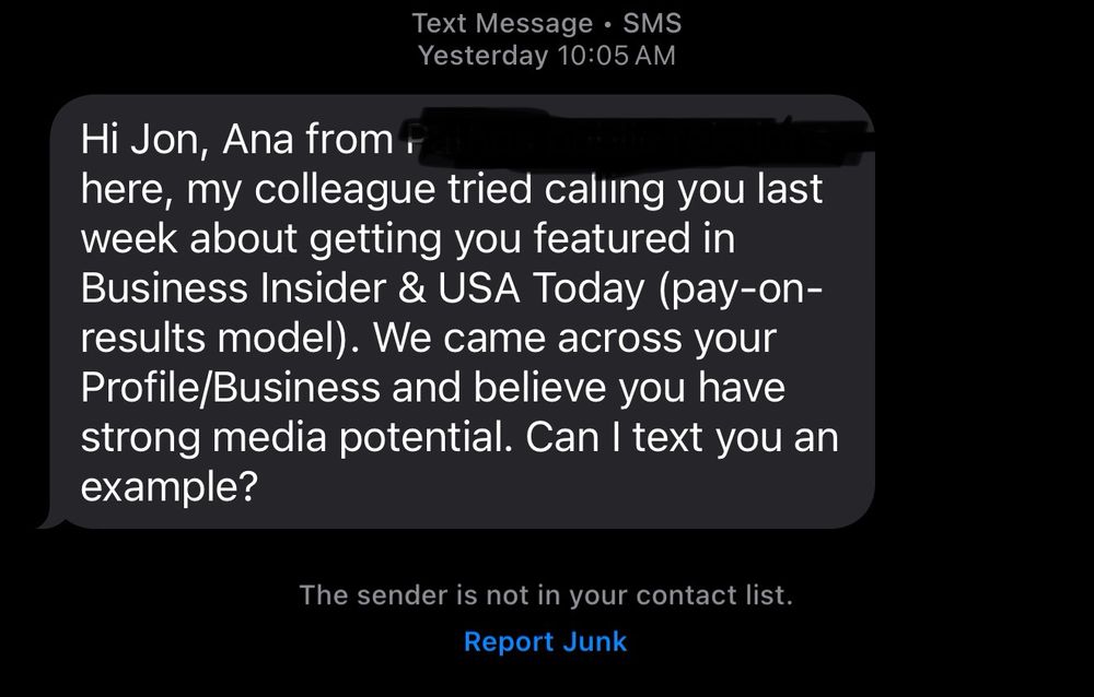 A Text Message reading: 
Hi Jon, Ana from [redacted] here, my colleague tried calling you last week about getting you featured in Business Insider & USA Today (pay-on-results model). We came across your Profile/Business and believe you have strong media potential. Can I text you an example?